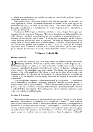 la ciudad y las demás fortalezas, así como los otros ejércitos y sus oficiales, y después regresaré.
Precisamente para esto he venido."
46
Yehonatan le creyó, e hizo como Trifón le había indicado: despidió a sus soldados, los
cuales regresaron a Yahudáh. 47
Solamente conservó tres mil hombres, de los cuales dejó dos mil
estacionados en Galil, y los otros mil se fueron con él. 48
Pero apenas entró Yehonatan en
Tolemaida, los habitantes de la ciudad cerraron las puertas, lo pusieron preso y acuchillaron a
todos los que iban con él.
49
Luego envió Trifón tropas de infantería y caballería a Galil, a la gran llanura, para que
mataran a todos los hombres de Yehonatan. 50
Pero estos, deduciendo que Yehonatan había sido
hecho prisionero y que había muerto lo mismo que sus compañeros, se animaron unos a otros y
avanzaron en filas cerradas, listos a luchar. 51
Al ver los que los perseguían que los Yahudim
estaban dispuestos a luchar hasta morir, se regresaron. 52
Así, todos los Yahudim lograron llegar
sanos y salvos a Yahudáh, donde, llenos de miedo, lloraron a Yehonatan y a sus compañeros. En
todo Yisra'el hubo grandes demostraciones de dolor. 53
Todos los Goyim que los rodeaban
empezaron a buscar la manera de exterminar a los Yahudim, pues decían: "¡Ya no tienen un jefe
que los defienda! ¡Es el momento de atacarlos y borrar de entre los hombres su recuerdo!"
5. Shimeon (13.1—16.24)
Shimeon, nuevo jefe
1
Shimeon tuvo noticia de que Trifón había reunido un poderoso ejército para invadir
Yahudáh y destruirla. 2
Al ver que el pueblo estaba alarmado y lleno de pavor, fue a
Yerushalayim, reunió a la gente, 3
y los animó diciéndoles: "Ustedes saben lo que yo y mis
hermanos y toda la familia de mi padre hemos hecho por las leyes y el Templo, y las batallas que
hemos peleado y las penalidades que hemos sufrido. 4
Por Yisra'el han muerto todos mis
hermanos, y solo yo he quedado con vida. 5
Ahora, ni pensar que yo quiera salvar mi vida en un
momento de peligro: ¡no valgo más que mis hermanos! 6
Al contrario, lucharé por mi pueblo, por
el Templo y por las mujeres e hijos de ustedes, pues todos los paganos se han reunido para
exterminarnos."
7
Al oír estas palabras, el pueblo se llenó de entusiasmo, 8
y todos gritaron: "¡Tú eres nuestro
jefe, en reemplazo de tus hermanos Yahudáh y Yehonatan! 9
¡Guíanos en nuestras batallas, y
nosotros haremos todo lo que nos ordenes!" 10
Entonces Shimeon reunió a todos los aptos para la
guerra, y se dio prisa en terminar las murallas de Yerushalayim y la fortificó alrededor. 11
Envió a
la ciudad de Yafo a Yehonatan, hijo de Avshalo m, con un ejército suficiente, y expulsó a los que
vivían en la ciudad y se estableció en ella.
Asesinato de Yehonatan
12
Trifón salió de Tolemaida con un numeroso ejército para invadir Yahudáh, llevando preso a
Yehonatan. 13
Shimeon había acampado en Hadid, al borde de la llanura. 14
Cuando Trifón se
enteró de que Shimeon había tomado el puesto de su hermano Yehonatan, y que se preparaba a
darle batalla, le envió una delegación a decirle: 15
"Tenemos preso a Yehonatan, tu hermano, por
causa de un dinero que debe al tesoro real, en relación con el cargo que ejercía. 16
Envíanos, pues,
tres mil trescientos kilos de plata y dos de los hijos de Yehonatan como rehenes, para estar
seguros de que no se rebelará otra vez contra nosotros, y luego lo dejaremos en libertad."
13
 