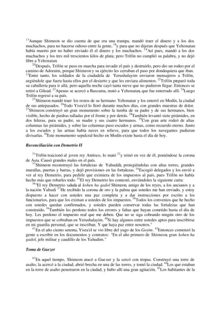 17
Aunque Shimeon se dio cuenta de que era una trampa, mandó traer el dinero y a los dos
muchachos, para no hacerse odioso entre la gente, 18
y para que no dijeran después que Yehonatan
había muerto por no haber enviado él el dinero y los muchachos. 19
Así pues, mandó a los dos
muchachos y los tres mil trescientos kilos de plata; pero Trifón no cumplió su palabra, y no dejó
libre a Yehonatan.
20
Después, Trifón se puso en marcha para invadir el país y destruirlo, pero dio un rodeo por el
camino de Adoraim, porque Shimeon y su ejército les cerraban el paso por dondequiera que iban.
21
Entre tanto, los soldados de la ciudadela de Yerushalayim enviaron mensajeros a Trifón,
urgiéndole que fuera hasta ellos por el desierto y que les enviara alimentos. 22
Trifón preparó toda
su caballería para ir allá, pero aquella noche cayó tanta nieve que no pudieron llegar. Entonces se
retiró a Gilead. 23
Apenas se acercó a Bascama, mató a Yehonatan, que fue enterrado allí. 24
Luego
Trifón regresó a su país.
25
Shimeon mandó traer los restos de su hermano Yehonatan y los enterró en Modín, la ciudad
de sus antepasados. 26
Todo Yisra'el lo lloró durante muchos días, con grandes muestras de dolor.
27
Shimeon construyó un gran monumento sobre la tumba de su padre y de sus hermanos, bien
visible, hecho de piedras talladas por el frente y por detrás. 28
También levantó siete pirámides, en
dos hileras, para su padre, su madre y sus cuatro hermanos. 29
Con gran arte rodeó de altas
columnas las pirámides, y sobre las columnas puso escudos y armas, como recuerdo eterno. Junto
a los escudos y las armas había naves en relieve, para que todos los navegantes pudieran
divisarlas. 30
Este monumento sepulcral hecho en Modín existe hasta el día de hoy.
Reconciliación con Demetrio II
31
Trifón traicionó al joven rey Antíoco, lo mató 32
y reinó en vez de él, poniéndose la corona
de Asia. Causó grandes males en el país.
33
Shimeon reconstruyó las fortalezas de Yahudáh, protegiéndolas con altas torres, grandes
murallas, puertas y barras, y dejó provisiones en las fortalezas. 34
Escogió delegados y los envió a
ver al rey Demetrio, para pedirle que eximiera de los impuestos al país, pues Trifón no había
hecho más que robarles todo. 35
El rey Demetrio les contestó, enviándoles la siguiente carta:
36
"El rey Demetrio saluda al kohen ha gadol Shimeon, amigo de los reyes, a los ancianos y a
la nación Yahudi. 37
He recibido la corona de oro y la palma que ustedes me han enviado, y estoy
dispuesto a hacer con ustedes una paz completa y a dar instrucciones por escrito a los
funcionarios, para que los eximan a ustedes de los impuestos.38
Todos los convenios que he hecho
con ustedes quedan confirmados, y ustedes pueden conservar todas las fortalezas que han
construido. 39
También les perdono todos los errores y faltas que hayan cometido hasta el día de
hoy. Les perdono el impuesto real que me deben. Que no se siga cobrando ningún otro de los
impuestos que se cobraban en Yerushalayim. 40
Si hay algunos entre ustedes aptos para inscribirse
en mi guardia personal, que se inscriban. Y que haya paz entre nosotros."
41
En el año ciento setenta, Yisra'el se vio libre del yugo de los Goyim. 42
Entonces comenzó la
gente a escribir en los documentos y contratos: "En el año primero de Shimeon, gran kohen ha
gadol, jefe militar y caudillo de los Yahudim."
Toma de Guezer
43
En aquel tiempo, Shimeon atacó a Guezer y la cercó con tropas. Construyó una torre de
asalto, la acercó a la ciudad, abrió brecha en una de las torres, y tomó la ciudad. 44
Los que estaban
en la torre de asalto penetraron en la ciudad, y hubo allí una gran agitación. 45
Los habitantes de la
 