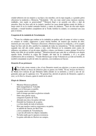 ciudad subieron con sus mujeres y sus hijos a las murallas, con la ropa rasgada, y a grandes gritos
ofrecieron la rendición a Shimeon, 46
diciéndole: "¡No nos trate usted como merecen nuestras
maldades, sino según su generosidad!" 47
Shimeon llegó a un acuerdo con ellos y dejó de
atacarlos. Pero los hizo salir de la ciudad y purificó las casas donde habían estado los ídolos, y
luego entró él en la ciudad cantando himnos y cantos de alabanza. 48
Sacó de ella todo objeto
inmundo, e instaló hombres cumplidores de la Toráh; fortificó la ciudad y se construyó una casa
para sí mismo.
Conquista de la ciudadela de Yerushalayim
49
Como los soldados que estaban en la ciudadela no podían salir al campo ni volver a entrar,
ni comprar ni vender, empezaron a pasar mucha hambre, de manera que muchos de ellos
murieron por esta razón. 50
Entonces ofrecieron a Shimeon negociar la rendición, y él la aceptó;
luego los hizo salir de allí y purificó la ciudadela de todas las inmundicias. 51
El día veintitrés del
segundo mes del año ciento setenta y uno, entró Shimeon en la ciudadela entre cantos de
alabanza, con palmas y al son de arpas, platillos y cítaras, con himnos y cantos, porque Yisra'el se
había visto libre de un terrible enemigo. 52
Shimeon decretó que cada año se celebrara con alegría
aquella fecha. Fortificó la colina del Templo, del lado de la ciudadela, y él y su gente
establecieron allí su residencia. 53
Viendo Shimeon que su hijo Yohanán era ya todo un hombre, lo
nombró comandante en jefe de todos los ejércitos, con residencia en Guezer.
Demetrio II cae prisionero
1
En el año ciento setenta y dos, el rey Demetrio reunió sus ejércitos y se puso en marcha
hacia Media en busca de refuerzos para su guerra con Trifón. 2
El rey Arsaces de Persia y
de Media tuvo noticias de que Demetrio había entrado en su territorio, y envió a uno de sus
generales para que lo capturara vivo. 3
El general fue, derrotó al ejército de Demetrio, capturó a
este y se lo llevó a Arsaces, quien lo metió en la cárcel.
Elogio de Shimeon
4
Mientras Shimeon gobernó,
hubo tranquilidad en Yahudáh.
Buscó el bien para su pueblo.
La gente estuvo contenta
todo el tiempo que duró su glorioso reinado.
5
Entre otras glorias suyas,
conquistó el puerto de Yafo,
abriendo una ruta a los países del mar.
6
Extendió las fronteras de su patria
y se hizo dueño de todo el territorio.
7
Hizo que muchos cautivos regresaran a su patria;
se adueñó de Guezer, de Beit-Tzur
y de la ciudadela de Yerushalayim,
y sacó de allí todos los objetos inmundos.
No hubo nadie que le opusiera resistencia.
8
La gente cultivaba en Shalom sus campos,
14
 