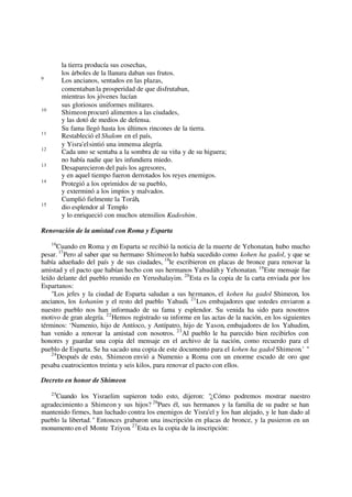 la tierra producía sus cosechas,
los árboles de la llanura daban sus frutos.
9
Los ancianos, sentados en las plazas,
comentabanla prosperidad de que disfrutaban,
mientras los jóvenes lucían
sus gloriosos uniformes militares.
10
Shimeonprocuró alimentos a las ciudades,
y las dotó de medios de defensa.
Su fama llegó hasta los últimos rincones de la tierra.
11
Restableció el Shalom en el país,
y Yisra'elsintió una inmensa alegría.
12
Cada uno se sentaba a la sombra de su viña y de su higuera;
no había nadie que les infundiera miedo.
13
Desaparecieron del país los agresores,
y en aquel tiempo fueron derrotados los reyes enemigos.
14
Protegió a los oprimidos de su pueblo,
y exterminó a los impíos y malvados.
Cumplió fielmente la Toráh,
15
dio esplendor al Templo
y lo enriqueció con muchos utensilios Kadoshim.
Renovación de la amistad con Roma y Esparta
16
Cuando en Roma y en Esparta se recibió la noticia de la muerte de Yehonatan, hubo mucho
pesar. 17
Pero al saber que su hermano Shimeonlo había sucedido como kohen ha gadol, y que se
había adueñado del país y de sus ciudades, 18
le escribieron en placas de bronce para renovar la
amistad y el pacto que habían hecho con sus hermanos Yahudáhy Yehonatan. 19
Este mensaje fue
leído delante del pueblo reunido en Yerushalayim. 20
Esta es la copia de la carta enviada por los
Espartanos:
"Los jefes y la ciudad de Esparta saludan a sus hermanos, el kohen ha gadol Shimeon, los
ancianos, los kohanim y el resto del pueblo Yahudi. 21
Los embajadores que ustedes enviaron a
nuestro pueblo nos han informado de su fama y esplendor. Su venida ha sido para nosotros
motivo de gran alegría. 22
Hemos registrado su informe en las actas de la nación, en los siguientes
términos: ‘Numenio, hijo de Antíoco, y Antípatro, hijo de Yason, embajadores de los Yahudim,
han venido a renovar la amistad con nosotros. 23
Al pueblo le ha parecido bien recibirlos con
honores y guardar una copia del mensaje en el archivo de la nación, como recuerdo para el
pueblo de Esparta. Se ha sacado una copia de este documento para el kohen ha gadol Shimeon.’ "
24
Después de esto, Shimeon envió a Numenio a Roma con un enorme escudo de oro que
pesaba cuatrocientos treinta y seis kilos, para renovar el pacto con ellos.
Decreto en honor de Shimeon
25
Cuando los Yisraelim supieron todo esto, dijeron: "¿Cómo podremos mostrar nuestro
agradecimiento a Shimeon y sus hijos? 26
Pues él, sus hermanos y la familia de su padre se han
mantenido firmes, han luchado contra los enemigos de Yisra'el y los han alejado, y le han dado al
pueblo la libertad." Entonces grabaron una inscripción en placas de bronce, y la pusieron en un
monumento en el Monte Tziyon. 27
Esta es la copia de la inscripción:
 