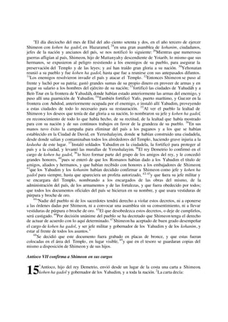"El día dieciocho del mes de Elul del año ciento setenta y dos, en el año tercero de ejercer
Shimeon con kohen ha gadol, en Hazaramel, 28
en una gran asamblea de kohanim, ciudadanos,
jefes de la nación y ancianos del país, se nos notificó lo siguiente: 29
Mientras que numerosas
guerras afligían al país, Shimeon, hijo de Mattanyahy descendiente de Yoiarib, lo mismo que sus
hermanos, se expusieron al peligro resistiendo a los enemigos de su pueblo, para asegurar la
preservación del Templo y de las leyes; y así han traído gran gloria a su nación. 30
Yehonatan
reunió a su pueblo y fue kohen ha gadol, hasta que fue a reunirse con sus antepasados difuntos.
31
Los enemigos resolvieron invadir el país y atacar el Templo. 32
Entonces Shimeon se puso al
frente y luchó por su patria; gastó grandes sumas de su propio dinero en proveer de armas y en
pagar su salario a los hombres del ejército de su nación; 33
fortificó las ciudades de Yahudáh y a
Beit-Tzur en la frontera de Yahudáh, donde habían estado anteriormente las armas del enemigo, y
puso allí una guarnición de Yahudim. 34
También fortificó Yafo, puerto marítimo, y Guezer en la
frontera con Ashdod, anteriormente ocupada por el enemigo, e instaló allí Yahudim, proveyendo
a estas ciudades de todo lo necesario para su restauración. 35
Al ver el pueblo la lealtad de
Shimeon y los deseos que tenía de dar gloria a su nación, lo nombraron su jefe y kohen ha gadol,
en reconocimiento de todo lo que había hecho, de su rectitud, de la lealtad que había mostrado
para con su nación y de sus continuos trabajos en favor de la grandeza de su pueblo. 36
En sus
manos tuvo éxito la campaña para eliminar del país a los paganos y a los que se habían
establecido en la Ciudad de David, en Yerushalayim, donde se habían construido una ciudadela,
desde donde salían y contaminaban todos los alrededores del Templo, haciendo grave injuria a la
kedusha de este lugar. 37
Instaló soldados Yahudim en la ciudadela, la fortificó para proteger al
país y a la ciudad, y levantó las murallas de Yerushalayim. 38
El rey Demetrio lo confirmó en el
cargo de kohen ha gadol, 39
lo hizo formar parte del grupo de los amigos del rey, y le concedió
grandes honores, 40
pues se enteró de que los Romanos habían dado a los Yahudim el título de
amigos, aliados y hermanos, y que habían recibido con honores a los embajadores de Shimeon;
41
que los Yahudim y los kohanim habían decidido confirmar a Shimeon como jefe y kohen ha
gadol para siempre, hasta que apareciera un profeta autorizado, 42–43
y que fuera su jefe militar y
se encargara del Templo, nombrando a los encargados de las obras del mismo, de la
administración del país, de los armamentos y de las fortalezas, y que fuera obedecido por todos;
que todos los documentos oficiales del país se hicieran en su nombre, y que usara vestiduras de
púrpura y broche de oro.
44
"Nadie del pueblo ni de los sacerdotes tendrá derecho a violar estos decretos, ni a oponerse
a las órdenes dadas por Shimeon, ni a convocar una asamblea sin su consentimiento, ni a llevar
vestiduras de púrpura o broche de oro. 45
El que desobedezca estos decretos, o deje de cumplirlos,
será castigado. 46
Por decisión unánime del pueblo se ha decretado que Shimeon tenga el derecho
de actuar de acuerdo con lo aquí determinado.47
Shimeon ha aceptado de buen grado desempeñar
el cargo de kohen ha gadol, y ser jefe militar y gobernador de los Yahudim y de los kohanim, y
estar al frente de todos los asuntos."
48
Se decidió que este documento fuera grabado en placas de bronce, y que estas fueran
colocadas en el área del Templo, en lugar visible, 49
y que en el tesoro se guardaran copias del
mismo a disposición de Shimeon y de sus hijos.
Antíoco VII confirma a Shimeon en sus cargos
1
Antíoco, hijo del rey Demetrio, envió desde un lugar de la costa una carta a Shimeon,
kohen ha gadol y gobernador de los Yahudim, y a toda la nación. 2
La carta decía:15
 