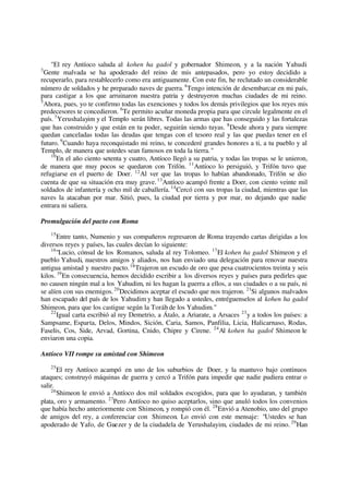 "El rey Antíoco saluda al kohen ha gadol y gobernador Shimeon, y a la nación Yahudi.
3
Gente malvada se ha apoderado del reino de mis antepasados, pero yo estoy decidido a
recuperarlo, para restablecerlo como era antiguamente. Con este fin, he reclutado un considerable
número de soldados y he preparado naves de guerra.4
Tengo intención de desembarcar en mi país,
para castigar a los que arruinaron nuestra patria y destruyeron muchas ciudades de mi reino.
5
Ahora, pues, yo te confirmo todas las exenciones y todos los demás privilegios que los reyes mis
predecesores te concedieron. 6
Te permito acuñar moneda propia para que circule legalmente en el
país. 7
Yerushalayim y el Templo serán libres. Todas las armas que has conseguido y las fortalezas
que has construido y que están en tu poder, seguirán siendo tuyas. 8
Desde ahora y para siempre
quedan canceladas todas las deudas que tengas con el tesoro real y las que puedas tener en el
futuro. 9
Cuando haya reconquistado mi reino, te concederé grandes honores a ti, a tu pueblo y al
Templo, de manera que ustedes sean famosos en toda la tierra."
10
En el año ciento setenta y cuatro, Antíoco llegó a su patria, y todas las tropas se le unieron,
de manera que muy pocos se quedaron con Trifón. 11
Antíoco lo persiguió, y Trifón tuvo que
refugiarse en el puerto de Doer. 12
Al ver que las tropas lo habían abandonado, Trifón se dio
cuenta de que su situación era muy grave.13
Antíoco acampó frente a Doer, con ciento veinte mil
soldados de infantería y ocho mil de caballería.14
Cercó con sus tropas la ciudad, mientras que las
naves la atacaban por mar. Sitió, pues, la ciudad por tierra y por mar, no dejando que nadie
entrara ni saliera.
Promulgación del pacto con Roma
15
Entre tanto, Numenio y sus compañeros regresaron de Roma trayendo cartas dirigidas a los
diversos reyes y países, las cuales decían lo siguiente:
16
"Lucio, cónsul de los Romanos, saluda al rey Tolomeo. 17
El kohen ha gadol Shimeon y el
pueblo Yahudi, nuestros amigos y aliados, nos han enviado una delegación para renovar nuestra
antigua amistad y nuestro pacto.18
Trajeron un escudo de oro que pesa cuatrocientos treinta y seis
kilos. 19
En consecuencia, hemos decidido escribir a los diversos reyes y países para pedirles que
no causen ningún mal a los Yahudim, ni les hagan la guerra a ellos, a sus ciudades o a su país, ni
se alíen con sus enemigos.20
Decidimos aceptar el escudo que nos trajeron. 21
Si algunos malvados
han escapado del país de los Yahudim y han llegado a ustedes, entréguenselos al kohen ha gadol
Shimeon, para que los castigue según la Toráh de los Yahudim."
22
Igual carta escribió al rey Demetrio, a Átalo, a Ariarate, a Arsaces 23
y a todos los países: a
Sampsame, Esparta, Delos, Mindos, Sición, Caria, Samos, Panfilia, Licia, Halicarnaso, Rodas,
Faselis, Cos, Side, Arvad, Gortina, Cnido, Chipre y Cirene. 24
Al kohen ha gadol Shimeon le
enviaron una copia.
Antíoco VII rompe su amistad con Shimeon
25
El rey Antíoco acampó en uno de los suburbios de Doer, y la mantuvo bajo continuos
ataques; construyó máquinas de guerra y cercó a Trifón para impedir que nadie pudiera entrar o
salir.
26
Shimeon le envió a Antíoco dos mil soldados escogidos, para que lo ayudaran, y también
plata, oro y armamento. 27
Pero Antíoco no quiso aceptarlos, sino que anuló todos los convenios
que había hecho anteriormente con Shimeon, y rompió con él. 28
Envió a Atenobio, uno del grupo
de amigos del rey, a conferenciar con Shimeon. Lo envió con este mensaje: "Ustedes se han
apoderado de Yafo, de Guezer y de la ciudadela de Yerushalayim, ciudades de mi reino. 29
Han
 