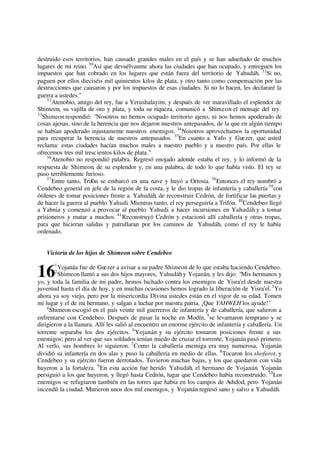 destruido esos territorios, han causado grandes males en el país y se han adueñado de muchos
lugares de mi reino. 30
Así que devuélvanme ahora las ciudades que han ocupado, y entreguen los
impuestos que han cobrado en los lugares que están fuera del territorio de Yahudáh. 31
Si no,
paguen por ellos dieciséis mil quinientos kilos de plata, y otro tanto como compensación por las
destrucciones que causaron y por los impuestos de esas ciudades. Si no lo hacen, les declararé la
guerra a ustedes."
32
Atenobio, amigo del rey, fue a Yerushalayim, y después de ver maravillado el esplendor de
Shimeon, su vajilla de oro y plata, y toda su riqueza, comunicó a Shimeon el mensaje del rey.
33
Shimeonrespondió: "Nosotros no hemos ocupado territorio ajeno, ni nos hemos apoderado de
cosas ajenas, sino de la herencia que nos dejaron nuestros antepasados, de la que en algún tiempo
se habían apoderado injustamente nuestros enemigos. 34
Nosotros aprovechamos la oportunidad
para recuperar la herencia de nuestros antepasados. 35
En cuanto a Yafo y Guezer, que usted
reclama: estas ciudades hacían muchos males a nuestro pueblo y a nuestro país. Por ellas le
ofrecemos tres mil trescientos kilos de plata."
36
Atenobio no respondió palabra. Regresó enojado adonde estaba el rey, y lo informó de la
respuesta de Shimeon, de su esplendor y, en una palabra, de todo lo que había visto. El rey se
puso terriblemente furioso.
37
Entre tanto, Trifón se embarcó en una nave y huyó a Ortosia. 38
Entonces el rey nombró a
Cendebeo general en jefe de la región de la costa, y le dio tropas de infantería y caballería 39
con
órdenes de tomar posiciones frente a Yahudáh, de reconstruir Cedrón, de fortificar las puertas y
de hacer la guerra al pueblo Yahudi. Mientras tanto, el rey perseguiría a Trifón. 40
Cendebeo llegó
a Yabnia y comenzó a provocar al pueblo Yahudi, a hacer incursiones en Yahudáh y a tomar
prisioneros y matar a muchos. 41
Reconstruyó Cedrón y estacionó allí caballería y otras tropas,
para que hicieran salidas y patrullaran por los caminos de Yahudáh, como el rey le había
ordenado.
Victoria de los hijos de Shimeon sobre Cendebeo
1
Yojanáa fue de Guezer a avisar a su padre Shimeon de lo que estaba haciendo Cendebeo.
2
Shimeon llamó a sus dos hijos mayores, Yahudáhy Yojanán, y les dijo: "Mis hermanos y
yo, y toda la familia de mi padre, hemos luchado contra los enemigos de Yisra'el desde nuestra
juventud hasta el día de hoy, y en muchas ocasiones hemos logrado la liberación de Yisra'el. 3
Yo
ahora ya soy viejo, pero por la misericordia Divina ustedes están en el vigor de su edad. Tomen
mi lugar y el de mi hermano, y salgan a luchar por nuestra patria. ¡Que YAHWEH los ayude!"
4
Shimeon escogió en el país veinte mil guerreros de infantería y de caballería, que salieron a
enfrentarse con Cendebeo. Después de pasar la noche en Modín, 5
se levantaron temprano y se
dirigieron a la llanura. Allí les salió al encuentro un enorme ejército de infantería y caballería. Un
torrente separaba los dos ejércitos. 6
Yojanán y su ejército tomaron posiciones frente a sus
enemigos; pero al ver que sus soldados tenían miedo de cruzar el torrente, Yojanán pasó primero.
Al verlo, sus hombres lo siguieron. 7
Como la caballería enemiga era muy numerosa, Yojanán
dividió su infantería en dos alas y puso la caballería en medio de ellas. 8
Tocaron los shofarot, y
Cendebeo y su ejército fueron derrotados. Tuvieron muchas bajas, y los que quedaron con vida
huyeron a la fortaleza. 9
En esta acción fue herido Yahudáh, el hermano de Yojanán. Yojanán
persiguió a los que huyeron, y llegó hasta Cedrón, lugar que Cendebeo había reconstruido. 10
Los
enemigos se refugiaron también en las torres que había en los campos de Ashdod, pero Yojanán
incendió la ciudad. Murieron unos dos mil enemigos, y Yojanán regresó sano y salvo a Yahudáh.
16
 