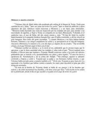 Shimeon es muerto a traición
11
Tolomeo, hijo de Abub, había sido nombrado jefe militar de la llanura de Yerijo. Tenía gran
cantidad de oro y plata, 12
pues era yerno del kohen ha gadol;13
pero se llenó de ambición y quiso
adueñarse del país. Entonces tramó traicionar a Shimeon y a sus hijos, para eliminarlos.
14
Shimeon estaba haciendo una visita de inspección por las ciudades del país, para atender a las
necesidades de aquellas, y llegó a Yerijo en compañía de sus hijos Mattanyah y Yahudáh, en el
undécimo mes, el mes de Sebat, del año ciento setenta y siete. 15
El hijo de Abub los recibió
hipócritamente en la pequeña fortaleza llamada Doc, que él había construido, y allí les ofreció un
gran banquete. Pero tenía allí gente escondida, 16
y cuando Shimeon y sus hijos habían bebido
bastante, Tolomeo y sus amigos empuñaron las armas y se precipitaron en la sala del banquete.
Atacaron a Shimeon y lo mataron a él, a sus dos hijos ya algunos de sus criados. 17
Fue un terrible
crimen, en el que Tolomeo pagó el bien con el mal.
18
Tolomeo escribió un informe y se lo envió al rey, pidiéndole que le enviara tropas que lo
apoyaran, y que le diera autoridad sobre las ciudades y sobre todo el país. 19
Envió también otros
hombres a Guezer para que mataran a Yojanán. Mandó asimismo cartas a los jefes del ejército,
pidiéndoles que se unieran a él y prometiéndoles oro, plata y otros regalos. 20
A otros los envió a
apoderarse de Yerushalayim y de la colina del Templo. 21
Sin embargo, alguien se adelantó
corriendo a Guezer, y contó a Yojanán que su padre y sus hermanos habían muerto, y que
Tolomeo había enviado gente a matarlo también a él. 22
Al oír esto, Yojanán se puso fuera de sí y,
agarrando a los hombres que habían venido a matarlo, los mató; pues descubrió el plan que ellos
tenían de asesinarlo.
23
El resto de la historia de Yojanán, donde se habla de sus guerras y de las hazañas que
realizó, y de cómo reconstruyó las murallas, y de otras cosas que hizo, 24
está escrito en los anales
de su pontificado, desde el día en que sucedió a su padre en el cargo de kohen ha gadol.
 