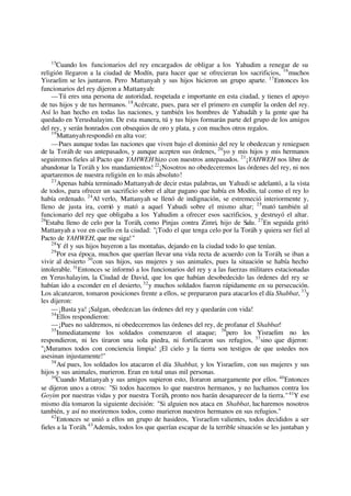15
Cuando los funcionarios del rey encargados de obligar a los Yahudim a renegar de su
religión llegaron a la ciudad de Modín, para hacer que se ofrecieran los sacrificios, 16
muchos
Yisraelim se les juntaron. Pero Mattanyah y sus hijos hicieron un grupo aparte. 17
Entonces los
funcionarios del rey dijeron a Mattanyah:
—Tú eres una persona de autoridad, respetada e importante en esta ciudad, y tienes el apoyo
de tus hijos y de tus hermanos. 18
Acércate, pues, para ser el primero en cumplir la orden del rey.
Así lo han hecho en todas las naciones, y también los hombres de Yahudáh y la gente que ha
quedado en Yerushalayim. De esta manera, tú y tus hijos formarán parte del grupo de los amigos
del rey, y serán honrados con obsequios de oro y plata, y con muchos otros regalos.
19
Mattanyahrespondió en alta voz:
—Pues aunque todas las naciones que viven bajo el dominio del rey le obedezcan y renieguen
de la Toráh de sus antepasados, y aunque acepten sus órdenes, 20
yo y mis hijos y mis hermanos
seguiremos fieles al Pacto que YAHWEH hizo con nuestros antepasados. 21
¡YAHWEH nos libre de
abandonar la Toráh y los mandamientos! 22
¡Nosotros no obedeceremos las órdenes del rey, ni nos
apartaremos de nuestra religión en lo más absoluto!
23
Apenas había terminado Mattanyah de decir estas palabras, un Yahudise adelantó, a la vista
de todos, para ofrecer un sacrificio sobre el altar pagano que había en Modín, tal como el rey lo
había ordenado. 24
Al verlo, Mattanyah se llenó de indignación, se estremeció interiormente y,
lleno de justa ira, corrió y mató a aquel Yahudi sobre el mismo altar; 25
mató también al
funcionario del rey que obligaba a los Yahudim a ofrecer esos sacrificios, y destruyó el altar.
26
Estaba lleno de celo por la Toráh, como Pinjas contra Zimri, hijo de Salu. 27
En seguida gritó
Mattanyah a voz en cuello en la ciudad: "¡Todo el que tenga celo por la Toráh y quiera ser fiel al
Pacto de YAHWEH, que me siga!"
28
Y él y sus hijos huyeron a las montañas, dejando en la ciudad todo lo que tenían.
29
Por esa época, muchos que querían llevar una vida recta de acuerdo con la Toráh, se iban a
vivir al desierto 30
con sus hijos, sus mujeres y sus animales, pues la situación se había hecho
intolerable. 31
Entonces se informó a los funcionarios del rey y a las fuerzas militares estacionadas
en Yerushalayim, la Ciudad de David, que los que habían desobedecido las órdenes del rey se
habían ido a esconder en el desierto, 32
y muchos soldados fueron rápidamente en su persecución.
Los alcanzaron, tomaron posiciones frente a ellos, se prepararon para atacarlos el día Shabbat, 33
y
les dijeron:
—¡Basta ya! ¡Salgan, obedezcan las órdenes del rey y quedarán con vida!
34
Ellos respondieron:
—¡Pues no saldremos, ni obedeceremos las órdenes del rey, de profanar el Shabbat!
35
Inmediatamente los soldados comenzaron el ataque; 36
pero los Yisraelim no les
respondieron, ni les tiraron una sola piedra, ni fortificaron sus refugios, 37
sino que dijeron:
"¡Muramos todos con conciencia limpia! ¡El cielo y la tierra son testigos de que ustedes nos
asesinan injustamente!"
38
Así pues, los soldados los atacaron el día Shabbat, y los Yisraelim, con sus mujeres y sus
hijos y sus animales, murieron. Eran en total unas mil personas.
39
Cuando Mattanyah y sus amigos supieron esto, lloraron amargamente por ellos. 40
Entonces
se dijeron unos a otros: "Si todos hacemos lo que nuestros hermanos, y no luchamos contra los
Goyim por nuestras vidas y por nuestra Toráh, pronto nos harán desaparecer de la tierra."41
Y ese
mismo día tomaron la siguiente decisión: "Si alguien nos ataca en Shabbat, lucharemos nosotros
también, y así no moriremos todos, como murieron nuestros hermanos en sus refugios."
42
Entonces se unió a ellos un grupo de hasideos, Yisraelim valientes, todos decididos a ser
fieles a la Toráh.43
Además, todos los que querían escapar de la terrible situación se les juntaban y
 