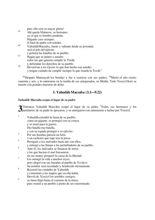 pues ella será su mayor gloria!
65
Ahí queda Shimeon, su hermano;
yo sé que es hombre prudente.
Háganle caso siempre;
él hará de padre con ustedes.
66
YahudáhMaccaba, fuerte y valiente desde su juventud,
será el jefe del ejército
y peleará las batallas de su pueblo.
67
Hagan que se junten a ustedes
todos los que quieren cumplir la Toráh,
y defiendan los derechos de su pueblo.
68
Devuelvan a los Gpyim lo que han hecho con ustedes
y tengan cuidado de cumplir siempre lo que manda la Toráh."
69
Después Mattanyah los bendijo y fue a reunirse con sus padres. 70
Murió el año ciento
cuarenta y seis, y lo enterraron en la tumba de sus antepasados, en Modín. Todo Yisra'el lloró su
muerte con grandes muestras de dolor.
3. Yahudáh Maccaba (3.1—9.22)
Yahudáh Maccaba ocupa el lugar de su padre
1
Entonces Yahudáh Maccaba ocupó el lugar de su padre. 2
Todos sus hermanos y los
partidarios de su padre lo apoyaron, y se entregaron con entusiasmo a luchar por Yisra'el.
3
Yahudáh extendió la fama de su pueblo;
como un gigante, se protegió con su coraza
y se armó para la guerra.
Dio batalla tras batalla,
y con su espada protegió a su ejército.
4
Por sus hazañas parecía un león,
o un cachorro que ruge tras la presa.
5
Persiguió a los malvados hasta dar con ellos,
y entregó a las llamas a los perturbadores de su pueblo.
6
Ante él, los malvados se llenaron de terror,
y los que hacían el mal fracasaron;
en sus manos prosperó la causa de la libertad.
7
Les amargó la vida a muchos reyes,
pero alegró con sus hazañas al pueblo de Ya'akov.
Su nombre será recordado y bendecido eternamente.
8
Recorrió las ciudades de Yahudáh
y exterminó a los impíos que en ella había.
Desvió de Yisra'el los terribles castigos;
9
su fama llegó hasta el extremo de la tierra,
pues reunió a un pueblo a punto de ser exterminado.
3
 