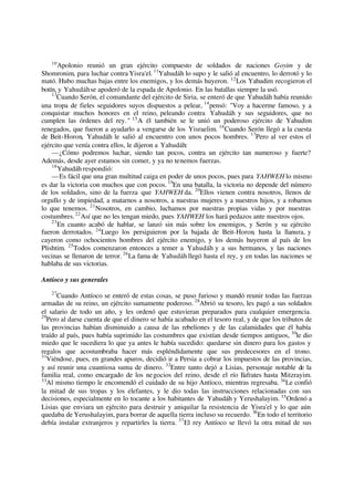 10
Apolonio reunió un gran ejército compuesto de soldados de naciones Goyim y de
Shomronim, para luchar contra Yisra'el. 11
Yahudáh lo supo y le salió al encuentro, lo derrotó y lo
mató. Hubo muchas bajas entre los enemigos, y los demás huyeron. 12
Los Yahudim recogieron el
botín, y Yahudáhse apoderó de la espada de Apolonio. En las batallas siempre la usó.
13
Cuando Serón, el comandante del ejército de Siria, se enteró de que Yahudáh había reunido
una tropa de fieles seguidores suyos dispuestos a pelear, 14
pensó: "Voy a hacerme famoso, y a
conquistar muchos honores en el reino, peleando contra Yahudáh y sus seguidores, que no
cumplen las órdenes del rey." 15
A él también se le unió un poderoso ejército de Yahudim
renegados, que fueron a ayudarlo a vengarse de los Yisraelim. 16
Cuando Serón llegó a la cuesta
de Beit-Horon, Yahudáh le salió al encuentro con unos pocos hombres. 17
Pero al ver estos el
ejército que venía contra ellos, le dijeron a Yahudáh:
—¿Cómo podremos luchar, siendo tan pocos, contra un ejército tan numeroso y fuerte?
Además, desde ayer estamos sin comer, y ya no tenemos fuerzas.
18
Yahudáh respondió:
—Es fácil que una gran multitud caiga en poder de unos pocos, pues para YAHWEH lo mismo
es dar la victoria con muchos que con pocos. 19
En una batalla, la victoria no depende del número
de los soldados, sino de la fuerza que YAHWEH da. 20
Ellos vienen contra nosotros, llenos de
orgullo y de impiedad, a matarnos a nosotros, a nuestras mujeres y a nuestros hijos, y a robarnos
lo que tenemos. 21
Nosotros, en cambio, luchamos por nuestras propias vidas y por nuestras
costumbres.22
Así que no les tengan miedo, pues YAHWEH los hará pedazos ante nuestros ojos.
23
En cuanto acabó de hablar, se lanzó sin más sobre los enemigos, y Serón y su ejército
fueron derrotados. 24
Luego los persiguieron por la bajada de Beit-Horon, hasta la llanura, y
cayeron como ochocientos hombres del ejército enemigo, y los demás huyeron al país de los
Plishtim. 25
Todos comenzaron entonces a temer a Yahudáh y a sus hermanos, y las naciones
vecinas se llenaron de terror. 26
La fama de Yahudáh llegó hasta el rey, y en todas las naciones se
hablaba de sus victorias.
Antíoco y sus generales
27
Cuando Antíoco se enteró de estas cosas, se puso furioso y mandó reunir todas las fuerzas
armadas de su reino, un ejército sumamente poderoso. 28
Abrió su tesoro, les pagó a sus soldados
el salario de todo un año, y les ordenó que estuvieran preparados para cualquier emergencia.
29
Pero al darse cuenta de que el dinero se había acabado en el tesoro real, y de que los tributos de
las provincias habían disminuido a causa de las rebeliones y de las calamidades que él había
traído al país, pues había suprimido las costumbres que existían desde tiempos antiguos, 30
le dio
miedo que le sucediera lo que ya antes le había sucedido: quedarse sin dinero para los gastos y
regalos que acostumbraba hacer más espléndidamente que sus predecesores en el trono.
31
Viéndose, pues, en grandes apuros, decidió ir a Persia a cobrar los impuestos de las provincias,
y así reunir una cuantiosa suma de dinero. 32
Entre tanto dejó a Lisias, personaje notable de la
familia real, como encargado de los negocios del reino, desde el río Eufrates hasta Mitzrayim.
33
Al mismo tiempo le encomendó el cuidado de su hijo Antíoco, mientras regresaba. 34
Le confió
la mitad de sus tropas y los elefantes, y le dio todas las instrucciones relacionadas con sus
decisiones, especialmente en lo tocante a los habitantes de Yahudáh y Yerushalayim. 35
Ordenó a
Lisias que enviara un ejército para destruir y aniquilar la resistencia de Yisra'el y lo que aún
quedaba de Yerushalayim, para borrar de aquella tierra incluso su recuerdo. 36
En todo el territorio
debía instalar extranjeros y repartirles la tierra. 37
El rey Antíoco se llevó la otra mitad de sus
 