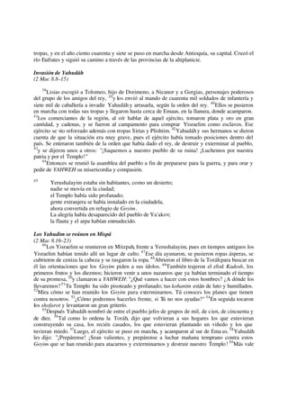 tropas, y en el año ciento cuarenta y siete se puso en marcha desde Antioquía, su capital. Cruzó el
río Eufrates y siguió su camino a través de las provincias de la altiplanicie.
Invasión de Yahudáh
(2 Mac 8.8–15)
38
Lisias escogió a Tolomeo, hijo de Dorimeno, a Nicanor y a Gorgias, personajes poderosos
del grupo de los amigos del rey, 39
y los envió al mando de cuarenta mil soldados de infantería y
siete mil de caballería a invadir Yahudáh y arrasarla, según la orden del rey. 40
Ellos se pusieron
en marcha con todas sus tropas y llegaron hasta cerca de Emaus, en la llanura, donde acamparon.
41
Los comerciantes de la región, al oír hablar de aquel ejército, tomaron plata y oro en gran
cantidad, y cadenas, y se fueron al campamento para comprar Yisraelim como esclavos. Ese
ejército se vio reforzado además con tropas Sirias y Plishtim. 42
Yahudáhy sus hermanos se dieron
cuenta de que la situación era muy grave, pues el ejército había tomado posiciones dentro del
país. Se enteraron también de la orden que había dado el rey, de destruir y exterminar al pueblo,
43
y se dijeron unos a otros: "¡Saquemos a nuestro pueblo de su ruina! ¡Luchemos por nuestra
patria y por el Templo!"
44
Entonces se reunió la asamblea del pueblo a fin de prepararse para la guerra, y para orar y
pedir de YAHWEH su misericordia y compasión.
45
Yerushalayim estaba sin habitantes, como un desierto;
nadie se movía en la ciudad;
el Templo había sido profanado;
gente extranjera se había instalado en la ciudadela,
ahora convertida en refugio de Goyim.
La alegría había desaparecido del pueblo de Ya'akov;
la flauta y el arpa habían enmudecido.
Los Yahudim se reúnen en Mispá
(2 Mac 8.16–23)
46
Los Yisraelim se reunieron en Mitzpah, frente a Yerushalayim, pues en tiempos antiguos los
Yisraelim habían tenido allí un lugar de culto. 47
Ese día ayunaron, se pusieron ropas ásperas, se
cubrieron de ceniza la cabeza y se rasgaron la ropa.48
Abrieron el libro de la Toráhpara buscar en
él las orientaciones que los Goyim piden a sus ídolos. 49
También trajeron el efod Kadosh, los
primeros frutos y los diezmos; hicieron venir a unos nazareos que ya habían terminado el tiempo
de su promesa, 50
y clamaron a YAHWEH: "¿Qué vamos a hacer con estos hombres? ¿A dónde los
llevaremos?51
Tu Templo ha sido pisoteado y profanado; tus kohanim están de luto y humillados.
52
Mira cómo se han reunido los Goyim para exterminarnos. Tú conoces los planes que tienen
contra nosotros. 53
¿Cómo podremos hacerles frente, si Tú no nos ayudas?" 54
En seguida tocaron
los shofarot y levantaron un gran griterío.
55
Después Yahudáh nombró de entre el pueblo jefes de grupos de mil, de cien, de cincuenta y
de diez. 56
Tal como lo ordena la Toráh, dijo que volvieran a sus hogares los que estuvieran
construyendo su casa, los recién casados, los que estuvieran plantando un viñedo y los que
tuvieran miedo. 57
Luego, el ejército se puso en marcha, y acamparon al sur de Ema us.58
Yahudáh
les dijo: "¡Prepárense! ¡Sean valientes, y prepárense a luchar mañana temprano contra estos
Goyim que se han reunido para atacarnos y exterminarnos y destruir nuestro Templo! 59
Más vale
 