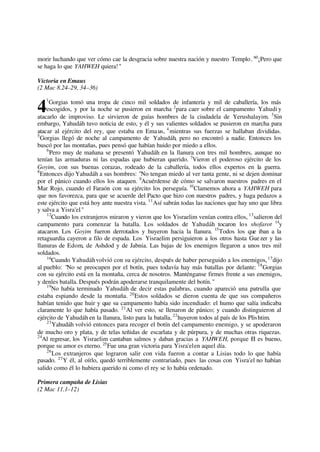 morir luchando que ver cómo cae la desgracia sobre nuestra nación y nuestro Templo. 60
¡Pero que
se haga lo que YAHWEH quiera!"
Victoria en Emaus
(2 Mac 8.24–29, 34–36)
1
Gorgias tomó una tropa de cinco mil soldados de infantería y mil de caballería, los más
escogidos, y por la noche se pusieron en marcha 2
para caer sobre el campamento Yahudi y
atacarlo de improviso. Le sirvieron de guías hombres de la ciudadela de Yerushalayim. 3
Sin
embargo, Yahudáh tuvo noticia de esto, y él y sus valientes soldados se pusieron en marcha para
atacar al ejército del rey, que estaba en Emaus, 4
mientras sus fuerzas se hallaban divididas.
5
Gorgias llegó de noche al campamento de Yahudáh, pero no encontró a nadie. Entonces los
buscó por las montañas, pues pensó que habían huido por miedo a ellos.
6
Pero muy de mañana se presentó Yahudáh en la llanura con tres mil hombres, aunque no
tenían las armaduras ni las espadas que hubieran querido. 7
Vieron el poderoso ejército de los
Goyim, con sus buenas corazas, rodeado de la caballería, todos ellos expertos en la guerra.
8
Entonces dijo Yahudáh a sus hombres: "No tengan miedo al ver tanta gente, ni se dejen dominar
por el pánico cuando ellos los ataquen. 9
Acuérdense de cómo se salvaron nuestros padres en el
Mar Rojo, cuando el Faraón con su ejército los perseguía. 10
Clamemos ahora a YAHWEH para
que nos favorezca, para que se acuerde del Pacto que hizo con nuestros padres, y haga pedazos a
este ejército que está hoy ante nuestra vista. 11
Así sabrán todas las naciones que hay uno que libra
y salva a Yisra'el."
12
Cuando los extranjeros miraron y vieron que los Yisraelim venían contra ellos, 13
salieron del
campamento para comenzar la batalla. Los soldados de Yahudáh tocaron los shofarot 14
y
atacaron. Los Goyim fueron derrotados y huyeron hacia la llanura. 15
Todos los que iban a la
retaguardia cayeron a filo de espada. Los Yisraelim persiguieron a los otros hasta Guezer y las
llanuras de Edom, de Ashdod y de Jabnia. Las bajas de los enemigos llegaron a unos tres mil
soldados.
16
Cuando Yahudáhvolvió con su ejército, después de haber perseguido a los enemigos,17
dijo
al pueblo: "No se preocupen por el botín, pues todavía hay más batallas por delante: 18
Gorgias
con su ejército está en la montaña, cerca de nosotros. Manténganse firmes frente a sus enemigos,
y denles batalla. Después podrán apoderarse tranquilamente del botín."
19
No había terminado Yahudáh de decir estas palabras, cuando apareció una patrulla que
estaba espiando desde la montaña. 20
Estos soldados se dieron cuenta de que sus compañeros
habían tenido que huir y que su campamento había sido incendiado: el humo que salía indicaba
claramente lo que había pasado. 21
Al ver esto, se llenaron de pánico; y cuando distinguieron al
ejército de Yahudáh en la llanura, listo para la batalla, 22
huyeron todos al país de los Plishtim.
23
Yahudáh volvió entonces para recoger el botín del campamento enemigo, y se apoderaron
de mucho oro y plata, y de telas teñidas de escarlata y de púrpura, y de muchas otras riquezas.
24
Al regresar, los Yisraelim cantaban salmos y daban gracias a YAHWEH, porque El es bueno,
porque su amor es eterno. 25
Fue una gran victoria para Yisra'elen aquel día.
26
Los extranjeros que lograron salir con vida fueron a contar a Lisias todo lo que había
pasado. 27
Y él, al oírlo, quedó terriblemente contrariado, pues las cosas con Yisra'el no habían
salido como él lo hubiera querido ni como el rey se lo había ordenado.
Primera campaña de Lisias
(2 Mac 11.1–12)
4
 