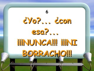 6 ¿Yo?... ¿con esa?...  ¡¡¡NUNCA!!! ¡¡¡NI BORRACHO!!! 