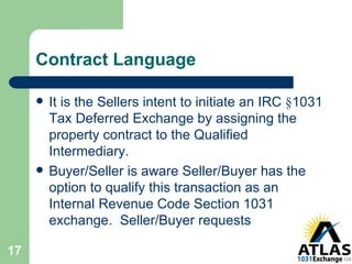 Contract Language It is the Sellers intent to initiate an IRC  § 1031 Tax Deferred Exchange by assigning the property contract to the Qualified Intermediary.  Buyer/Seller is aware Seller/Buyer has the option to qualify this transaction as an Internal Revenue Code Section 1031 exchange.  Seller/Buyer requests 