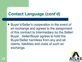 Contact Language (cont’d) Buyer’s/Seller’s cooperation in the event of an exchange and agrees to the assignment of this contract to Intermediary by the Seller/Buyer.  Seller/Buyer agrees to hold the Buyer/Seller harmless from any and all claims, liabilities and costs of such an exchange. 