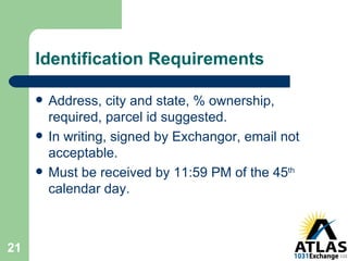 Identification Requirements Address, city and state, % ownership, required, parcel id suggested. In writing, signed by Exchangor, email not acceptable. Must be received by 11:59 PM of the 45 th  calendar day. 