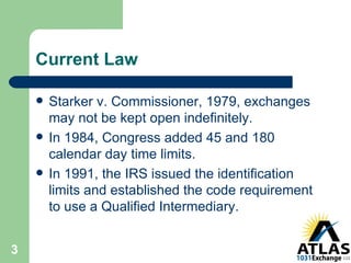 Current Law Starker v. Commissioner, 1979, exchanges may not be kept open indefinitely. In 1984, Congress added 45 and 180 calendar day time limits. In 1991, the IRS issued the identification limits and established the code requirement to use a Qualified Intermediary. 