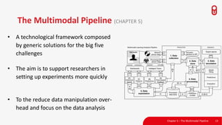 The Multimodal Pipeline (CHAPTER 5)
13Chapter 5 – The Multimodal Pipeline
• To the reduce data manipulation over-
head and focus on the data analysis
• A technological framework composed
by generic solutions for the big five
challenges
• The aim is to support researchers in
setting up experiments more quickly
 