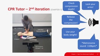 CPR Tutor – 2nd iteration (CHAPTER 7)
Chapter 7 – Real Time Multimodal Feedback 17
Lock your
arms!
Use your
body weight!
Release
the
compression!
*Metronome
sound 110bpm*
Check
compression
depth!
 