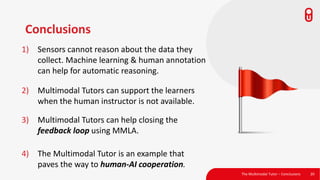 Conclusions
1) Sensors cannot reason about the data they
collect. Machine learning & human annotation
can help for automatic reasoning.
The Multimodal Tutor – Conclusions 20
2) Multimodal Tutors can support the learners
when the human instructor is not available.
3) Multimodal Tutors can help closing the
feedback loop using MMLA.
4) The Multimodal Tutor is an example that
paves the way to human-AI cooperation.
 