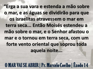 “Erga a sua vara e estenda a mão sobre
o mar, e as águas se dividirão para que
os israelitas atravessem o mar em
terra seca... Então Moisés estendeu a
mão sobre o mar, e o Senhor afastou o
mar e o tornou em terra seca, com um
forte vento oriental que soprou toda
aquela noite...