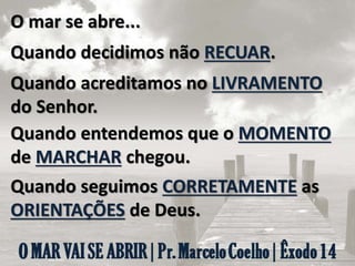 O mar se abre...
Quando decidimos não RECUAR.
Quando acreditamos no LIVRAMENTO
do Senhor.
Quando entendemos que o MOMENTO
de MARCHAR chegou.
Quando seguimos CORRETAMENTE as
ORIENTAÇÕES de Deus.