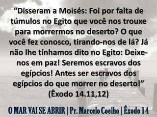“Disseram a Moisés: Foi por falta de
túmulos no Egito que você nos trouxe
para morrermos no deserto? O que
você fez conosco, tirando-nos de lá? Já
não lhe tínhamos dito no Egito: Deixe-
nos em paz! Seremos escravos dos
egípcios! Antes ser escravos dos
egípcios do que morrer no deserto!”
(Êxodo 14.11,12)