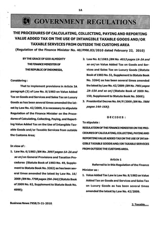 1A 
THE PROCEDURES OF CALCULATING, COLLECTING, PAYING AND REPORTING 
VALUE ADDED TAX ON THE USE OF INTANGIBLE TAXABLE GOODS AND/OR 
TAXABLE SERVICES FROM OUTSIDE THE CUSTOMS AREA 
(Regulation of the Finance Minister No. 40/PMK.03/2010 dated February 22, 2010) 
BY THE GRACE OF GOD AUMIGHTY 
THE FINANCE MINISTER OF 
THE REPUBUC OF INDONESIA, 
Considering: 
That to implement provisions in Article 3A 
paragraph (3) of Law No. 8/1983 on Value Added 
Tax on Goods and Services and Sales Tax on Luxury 
Goods as has been several times amended the lat­est 
by Law No. 42/2009, it is necessary to stipulate 
Regulation. of the Finance Minister on the Proce­dures 
of Calculating, Collecting, Paying, and Report­ing 
Value Added Tax on the Use of Intangible Tax­able 
Goods and/or Taxable Services from outside 
the Customs Area; 
Inviewof: . 
1. Law No. 6/1983 (BN No. 3997 pages 1A-2A and 
so on) on General Provisions and Taxation Pro­cedures 
(Statute Book of 1983 No. 49,Supple­mentto 
Statute Book No. 3262) as has been sev­eral 
times amended the latest by Law No. 16/ 
2009 (BN No. 7798 pages 29A-34A} (Statute Book 
of 2009 No. 62, Supplement to Statute Book No. 
4999); 
Business News 7958/5-21-2010, 
2. Law No. 8/1983 (BN No. 4013 pages lA-3A and 
so on) on Value Added Tax on Goods and Ser­vices 
and Sales Tax on Luxury Goods (Statute 
Book of 1983 No. 51, Supplementto Statute Book 
No. 3264) as has been several times amended 
the latest by Law No. 42/2009 (BN No. 7901 pages 
2A-1SA and so on) (Statute Book of 2009 No. 
150, Supplementto Statute Book No. 5069); 
3. Presidential Decree No. 84/P /2009 (BN No. 7886 
pages 14A-16A), 
DECIDES: 
To stipulate: 
REGULA lION OF THE FINANCE MINISTER ON THE PR(),. 
CEDURESOFCALCULAlING,COLLECllNG,PAYINGAND 
REPORlING VALUE ADDED TAX ON THE USE OFINTAN­GIBLETAXABLE 
GOODS AND/OR TAXABLE SERVICES 
FROM OUTSIDE THE CUSTOMS AREA. 
Article 1 
Referred to in this Regulation ofthe Finance 
Minister as : 
1. Value Added Tax "law is Law No. 8/1983 on Value 
Added Tax on Goods and Services and Sales Tax 
on Luxury Goods as has been several times 
amended the latest by Law No. 42/2009. 
2. Taxable ..... 
 