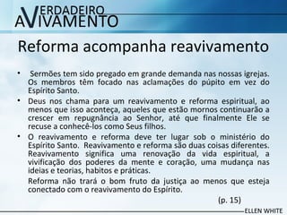 Reforma acompanha reavivamento
• Sermões tem sido pregado em grande demanda nas nossas igrejas.
Os membros têm focado nas aclamações do púpito em vez do
Espírito Santo.
• Deus nos chama para um reavivamento e reforma espiritual, ao
menos que isso aconteça, aqueles que estão mornos continuarão a
crescer em repugnância ao Senhor, até que finalmente Ele se
recuse a conhecê-los como Seus filhos.
• O reavivamento e reforma deve ter lugar sob o ministério do
Espírito Santo. Reavivamento e reforma são duas coisas diferentes.
Reavivamento significa uma renovação da vida espiritual, a
vivificação dos poderes da mente e coração, uma mudança nas
ideias e teorias, habitos e práticas.
Reforma não trará o bom fruto da justiça ao menos que esteja
conectado com o reavivamento do Espírito.
(p. 15)
 