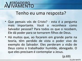 Tenho eu uma resposta?
• Que pensais vós de Cristo? - esta é a pergunta
mais importante. Você o reconhece como
Salvador pessoal? Para todos os que o recebem,
Ele dá poder para se tornarem filhos de Deus.
• Há muitos que, ao focarem em grande parte na
teoria, têm perdido de vista o poder vivo do
exemplo do Salvador. Eles perderam a visão de
Deus como o trabalhador humilde, abnegado. O
que eles precisam é contemplar a Jesus.
(p.69)
 