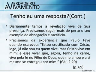 Tenho eu uma resposta?(Cont.)
• Diariamente temos a revelação viva de Sua
presença. Precisamos seguir mais de perto o seu
exemplo de abnegação e sacrifício.
• Precisamos da experiência que Paulo teve
quando escreveu: “Estou crucificado com Cristo,
logo, já não sou eu quem vive, mas Cristo vive em
mim: e esse viver que, agora, tenho na carne,
vivo pela fé no Filho de Deus, que me amou e a si
mesmo se entregou por mim.” (Gál. 2:20)
(p. 69)
 
