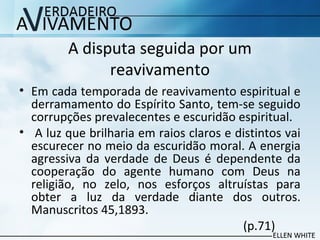 A disputa seguida por um
reavivamento
• Em cada temporada de reavivamento espiritual e
derramamento do Espírito Santo, tem-se seguido
corrupções prevalecentes e escuridão espiritual.
• A luz que brilharia em raios claros e distintos vai
escurecer no meio da escuridão moral. A energia
agressiva da verdade de Deus é dependente da
cooperação do agente humano com Deus na
religião, no zelo, nos esforços altruístas para
obter a luz da verdade diante dos outros.
Manuscritos 45,1893.
(p.71)
 