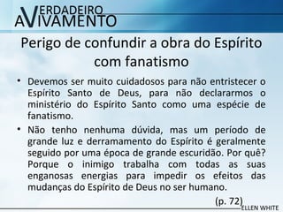Perigo de confundir a obra do Espírito
com fanatismo
• Devemos ser muito cuidadosos para não entristecer o
Espírito Santo de Deus, para não declararmos o
ministério do Espírito Santo como uma espécie de
fanatismo.
• Não tenho nenhuma dúvida, mas um período de
grande luz e derramamento do Espírito é geralmente
seguido por uma época de grande escuridão. Por quê?
Porque o inimigo trabalha com todas as suas
enganosas energias para impedir os efeitos das
mudanças do Espírito de Deus no ser humano.
(p. 72)
 