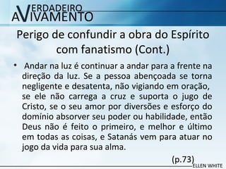 Perigo de confundir a obra do Espírito
com fanatismo (Cont.)
• Andar na luz é continuar a andar para a frente na
direção da luz. Se a pessoa abençoada se torna
negligente e desatenta, não vigiando em oração,
se ele não carrega a cruz e suporta o jugo de
Cristo, se o seu amor por diversões e esforço do
domínio absorver seu poder ou habilidade, então
Deus não é feito o primeiro, e melhor e último
em todas as coisas, e Satanás vem para atuar no
jogo da vida para sua alma.
(p.73)
 