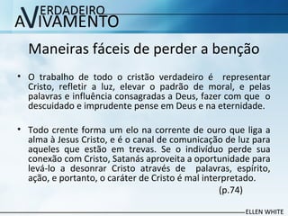 Maneiras fáceis de perder a benção
• O trabalho de todo o cristão verdadeiro é representar
Cristo, refletir a luz, elevar o padrão de moral, e pelas
palavras e influência consagradas a Deus, fazer com que o
descuidado e imprudente pense em Deus e na eternidade.
• Todo crente forma um elo na corrente de ouro que liga a
alma à Jesus Cristo, e é o canal de comunicação de luz para
aqueles que estão em trevas. Se o indivíduo perde sua
conexão com Cristo, Satanás aproveita a oportunidade para
levá-lo a desonrar Cristo através de palavras, espírito,
ação, e portanto, o caráter de Cristo é mal interpretado.
(p.74)
 