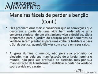 Maneiras fáceis de perder a benção
(Cont.)
• Eles precisam orar mais e considerar que as convicções que
decorrem a partir de uma vida bem ordenada e uma
conversa piedosa, de um cristianismo vivo e decidido, são a
preparação para o jardim do coração para as sementes da
verdade serem plantadas para uma colheita frutífera e para
o Sol da Justiça, quando Ele vier com a cura em seus raios.
• A igreja ilumina o mundo, não pela sua profissão de
piedade, mas pela sua manifestação de a igreja ilumina o
mundo, não pela sua profissão de piedade, mas por sua
manifestação de transformar, santificar o poder da verdade
sobre a vida e o caráter ...
(p.75)
 