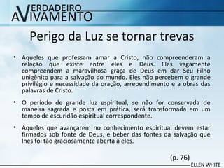 Perigo da Luz se tornar trevas
• Aqueles que professam amar a Cristo, não compreenderam a
relação que existe entre eles e Deus. Eles vagamente
compreendem a maravilhosa graça de Deus em dar Seu Filho
unigênito para a salvação do mundo. Eles não percebem o grande
privilégio e necessidade da oração, arrependimento e a obras das
palavras de Cristo.
• O período de grande luz espiritual, se não for conservada de
maneira sagrada e posta em prática, será transformada em um
tempo de escuridão espiritual correspondente.
• Aqueles que avançarem no conhecimento espiritual devem estar
firmados sob fonte de Deus, e beber das fontes da salvação que
lhes foi tão graciosamente aberta a eles.
(p. 76)
 