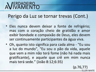 Perigo da Luz se tornar trevas (Cont.)
• Eles nunca devem deixar a fonte de refrigério;
mas com o coração cheio de gratidão e amor
exibir bondade e compaixão de Deus, eles devem
ser continuamente participantes da água viva.
• Oh, quanto isto significa para cada alma - "Eu sou
a luz do mundo", "Eu sou o pão da vida, aquele
que vem a mim não terá fome (não há nada mais
gratificante), e aquele que crê em mim nunca
mais terá sede.” (João 8:12;6:35)
(p.76,77)
 