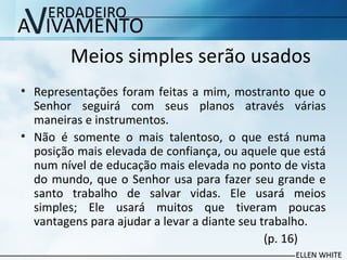 Meios simples serão usados
• Representações foram feitas a mim, mostranto que o
Senhor seguirá com seus planos através várias
maneiras e instrumentos.
• Não é somente o mais talentoso, o que está numa
posição mais elevada de confiança, ou aquele que está
num nível de educação mais elevada no ponto de vista
do mundo, que o Senhor usa para fazer seu grande e
santo trabalho de salvar vidas. Ele usará meios
simples; Ele usará muitos que tiveram poucas
vantagens para ajudar a levar a diante seu trabalho.
(p. 16)
 