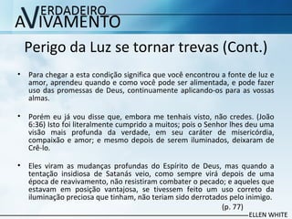 Perigo da Luz se tornar trevas (Cont.)
• Para chegar a esta condição significa que você encontrou a fonte de luz e
amor, aprendeu quando e como você pode ser alimentada, e pode fazer
uso das promessas de Deus, continuamente aplicando-os para as vossas
almas.
• Porém eu já vou disse que, embora me tenhais visto, não credes. (João
6:36) Isto foi literalmente cumprido a muitos; pois o Senhor lhes deu uma
visão mais profunda da verdade, em seu caráter de misericórdia,
compaixão e amor; e mesmo depois de serem iluminados, deixaram de
Crê-lo.
• Eles viram as mudanças profundas do Espírito de Deus, mas quando a
tentação insidiosa de Satanás veio, como sempre virá depois de uma
época de reavivamento, não resistiram combater o pecado; e aqueles que
estavam em posição vantajosa, se tivessem feito um uso correto da
iluminação preciosa que tinham, não teriam sido derrotados pelo inimigo.
(p. 77)
 