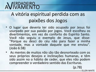 A vitória espiritual perdida com as
paixões dos Jogos
• O lugar que deveria ter sido ocupado por Jesus foi
usurpado por sua paixão por jogos. Você escolheu os
divertimentos, em vez do conforto do Espírito Santo.
Você não seguiu o exemplo de Jesus, que disse:
"Porque eu desci do céu não para fazer a minha
vontade, mas a vontade daquele que me enviou".
(João 6:38)
• As mentes de muitos não são tão desnorteado com os
seus próprios desejos e inclinações humanas, e têm
sido assim no o hábito de ceder, que eles não podem
compreender o verdadeiro sentido das Escrituras.
(p.78)
 