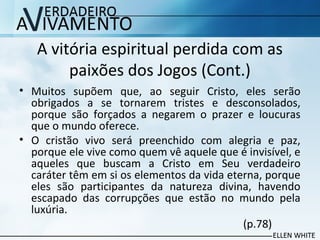 A vitória espiritual perdida com as
paixões dos Jogos (Cont.)
• Muitos supõem que, ao seguir Cristo, eles serão
obrigados a se tornarem tristes e desconsolados,
porque são forçados a negarem o prazer e loucuras
que o mundo oferece.
• O cristão vivo será preenchido com alegria e paz,
porque ele vive como quem vê aquele que é invisível, e
aqueles que buscam a Cristo em Seu verdadeiro
caráter têm em si os elementos da vida eterna, porque
eles são participantes da natureza divina, havendo
escapado das corrupções que estão no mundo pela
luxúria.
(p.78)
 