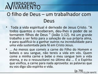 O filho de Deus – um trabalhador com
Deus
• Toda a vida espiritual é derivado de Jesus Cristo. "A
todos quantos o receberam, deu-lhes o poder de se
tornarem filhos de Deus " (João 1:12). Há um grande
trabalho a ser feito para a salvação de sua própria alma,
e para qualificá-lo a ganhar outros na incredulidade para
uma vida sustentada pela fé em Cristo Jesus.
• ... Ao menos que comeis a carne do Filho do Homem e
bebeis o seu sangue, não tereis a vida em vós. Quem
come a minha carne e bebe o meu sangue tem a vida
eterna, e eu o ressuscitarei no último dia ... É o Espírito
que vivifica, a carne para nada aproveita: as palavras que
eu vos digo são espírito e vida.
(p.79)
 