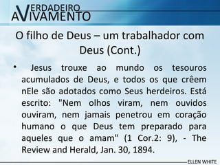 O filho de Deus – um trabalhador com
Deus (Cont.)
• Jesus trouxe ao mundo os tesouros
acumulados de Deus, e todos os que crêem
nEle são adotados como Seus herdeiros. Está
escrito: "Nem olhos viram, nem ouvidos
ouviram, nem jamais penetrou em coração
humano o que Deus tem preparado para
aqueles que o amam" (1 Cor.2: 9), - The
Review and Herald, Jan. 30, 1894.
 