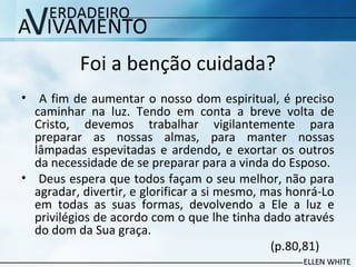 Foi a benção cuidada?
• A fim de aumentar o nosso dom espiritual, é preciso
caminhar na luz. Tendo em conta a breve volta de
Cristo, devemos trabalhar vigilantemente para
preparar as nossas almas, para manter nossas
lâmpadas espevitadas e ardendo, e exortar os outros
da necessidade de se preparar para a vinda do Esposo.
• Deus espera que todos façam o seu melhor, não para
agradar, divertir, e glorificar a si mesmo, mas honrá-Lo
em todas as suas formas, devolvendo a Ele a luz e
privilégios de acordo com o que lhe tinha dado através
do dom da Sua graça.
(p.80,81)
 
