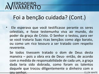 Foi a benção cuidada? (Cont.)
• Ele esperava que você testificasse perante os seres
celestiais, e fosse testemunha viva ao mundo, do
poder da graça de Cristo. O Senhor o testou, para ver
se você trataria Suas ricas bençãos como algo barato,
ou como um rico tesouro a ser tratado com respeito
reverente.
Se todos tivessem tratado o dom de Deus desta
maneira – pois a obra era de Deus- então, de acordo
com a medida de responsabilidade de cada um, a graça
dada teria sido dobrada, como foram os talentos
daquele que trocou diligentemente o dinheiro com o
seu senhor.
 