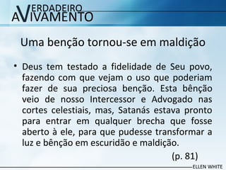 Uma benção tornou-se em maldição
• Deus tem testado a fidelidade de Seu povo,
fazendo com que vejam o uso que poderiam
fazer de sua preciosa benção. Esta bênção
veio de nosso Intercessor e Advogado nas
cortes celestiais, mas, Satanás estava pronto
para entrar em qualquer brecha que fosse
aberto à ele, para que pudesse transformar a
luz e bênção em escuridão e maldição.
(p. 81)
 