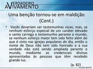 Uma benção tornou-se em maldição
(Cont.)
• Vocês deveriam ser testemunhas vivas; mas, se
nenhum esforço especial de um caráter elevado
e santo carrega o testemunho perante o mundo,
se nenhum esforço maior tem sido feito além do
que é visto nas igrejas populares do dia, então o
nome de Deus não tem sido honrado e a sua
verdade não está sendo ampliada perante o
mundo, mediante as credenciais divinas
apresentadas às pessoas que têm recebido
grande luz.
(p. 82)
 