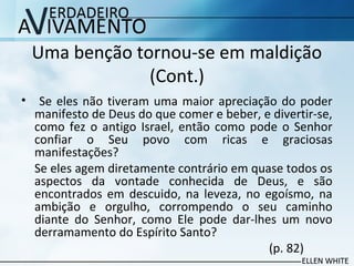 Uma benção tornou-se em maldição
(Cont.)
• Se eles não tiveram uma maior apreciação do poder
manifesto de Deus do que comer e beber, e divertir-se,
como fez o antigo Israel, então como pode o Senhor
confiar o Seu povo com ricas e graciosas
manifestações?
Se eles agem diretamente contrário em quase todos os
aspectos da vontade conhecida de Deus, e são
encontrados em descuido, na leveza, no egoísmo, na
ambição e orgulho, corrompendo o seu caminho
diante do Senhor, como Ele pode dar-lhes um novo
derramamento do Espírito Santo?
(p. 82)
 
