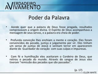 Poder da Palavra
• Aonde quer que a palavra de Deus fosse pregada, resultados
comprovavam a origem divina. O Espírito de Deus acompanhava a
mensagem de seus servos, e a palavra era cheia de poder.
• Profunda convicção lhes enchiam a mente e coração. Eles foram
convencidos do pecado, justiça e julgamento por vir. Eles tinham
um senso de justiça de Jeová e sentiam terror em aparecerem
diante do Guardador do coração com suas culpas e impuresas.
• Com fé e humilhação eles aceitaram o Cordeiro de Deus, que
retirou o pecado do mundo. Através do sangue de Jesus eles
tiveram “remissão dos pecados que são passados”.
(p. 17)
 