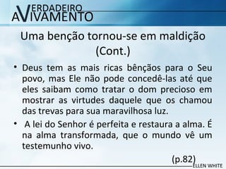 Uma benção tornou-se em maldição
(Cont.)
• Deus tem as mais ricas bênçãos para o Seu
povo, mas Ele não pode concedê-las até que
eles saibam como tratar o dom precioso em
mostrar as virtudes daquele que os chamou
das trevas para sua maravilhosa luz.
• A lei do Senhor é perfeita e restaura a alma. É
na alma transformada, que o mundo vê um
testemunho vivo.
(p.82)
 
