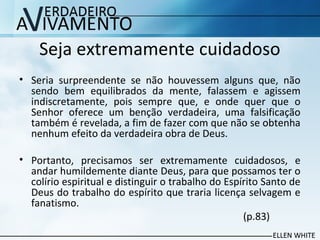 Seja extremamente cuidadoso
• Seria surpreendente se não houvessem alguns que, não
sendo bem equilibrados da mente, falassem e agissem
indiscretamente, pois sempre que, e onde quer que o
Senhor oferece um benção verdadeira, uma falsificação
também é revelada, a fim de fazer com que não se obtenha
nenhum efeito da verdadeira obra de Deus.
• Portanto, precisamos ser extremamente cuidadosos, e
andar humildemente diante Deus, para que possamos ter o
colírio espiritual e distinguir o trabalho do Espírito Santo de
Deus do trabalho do espírito que traria licença selvagem e
fanatismo.
(p.83)
 