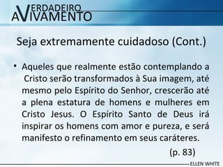 Seja extremamente cuidadoso (Cont.)
• Aqueles que realmente estão contemplando a
Cristo serão transformados à Sua imagem, até
mesmo pelo Espírito do Senhor, crescerão até
a plena estatura de homens e mulheres em
Cristo Jesus. O Espírito Santo de Deus irá
inspirar os homens com amor e pureza, e será
manifesto o refinamento em seus caráteres.
(p. 83)
 